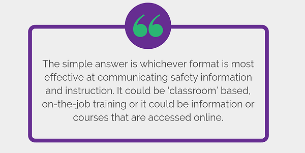 The simple answer is whichever format is most effective at communicating safety information and instruction. It could be ‘classroom’ based, on-the-job training or it could be information or courses that are accessed online.
