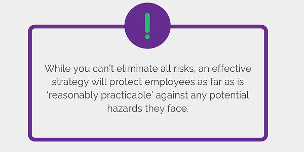 While you can’t eliminate all risks, an effective strategy will protect employees as far as is ‘reasonably practicable’ against any potential hazards they face.